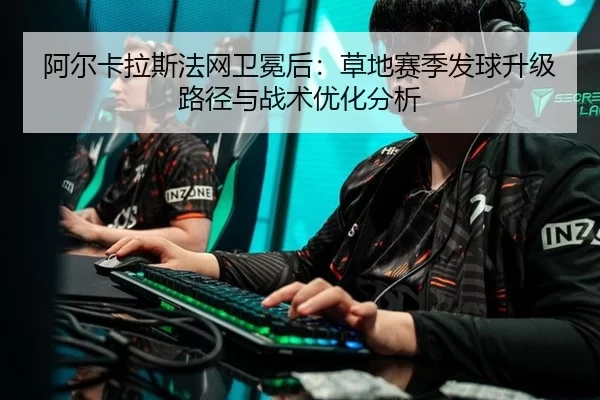 阿尔卡拉斯法网卫冕后：草地赛季发球升级路径与战术优化分析