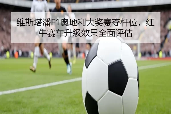 维斯塔潘F1奥地利大奖赛夺杆位，红牛赛车升级效果全面评估